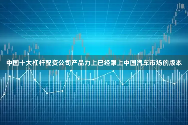 中国十大杠杆配资公司产品力上已经跟上中国汽车市场的版本