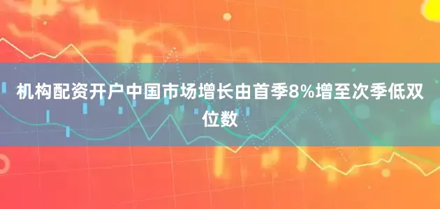 机构配资开户中国市场增长由首季8%增至次季低双位数