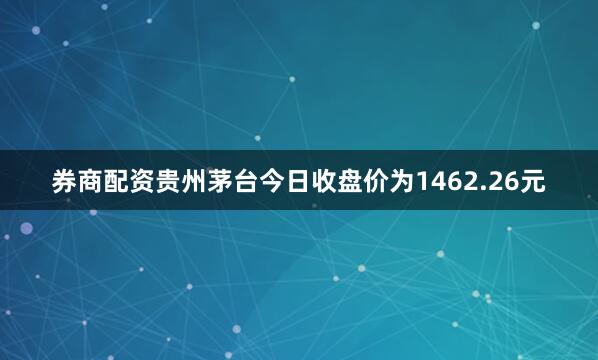 券商配资贵州茅台今日收盘价为1462.26元