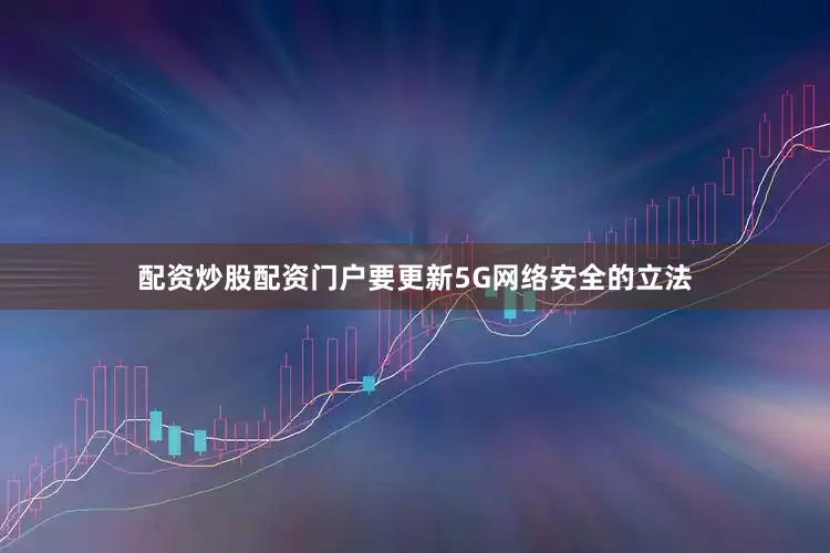 配资炒股配资门户要更新5G网络安全的立法