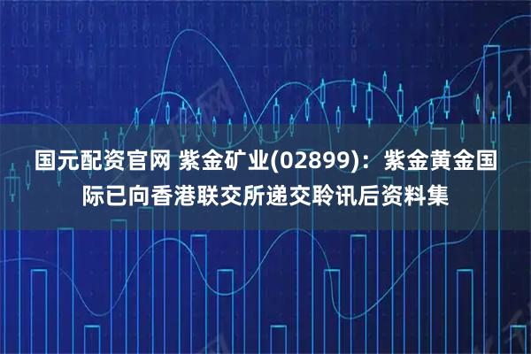 国元配资官网 紫金矿业(02899)：紫金黄金国际已向香港联交所递交聆讯后资料集