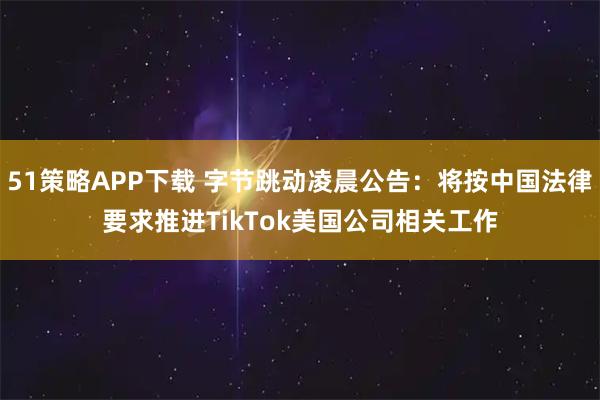 51策略APP下载 字节跳动凌晨公告：将按中国法律要求推进TikTok美国公司相关工作