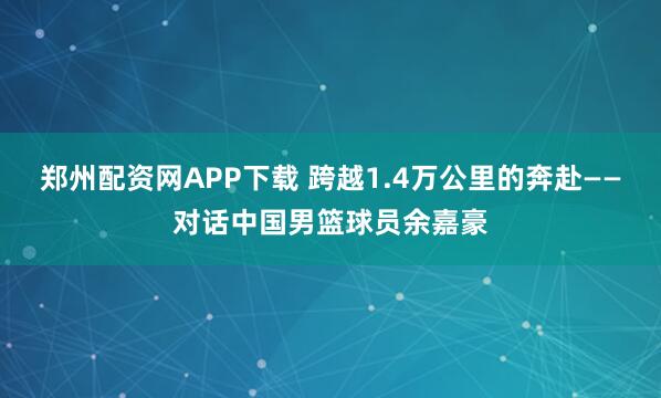 郑州配资网APP下载 跨越1.4万公里的奔赴——对话中国男篮球员余嘉豪