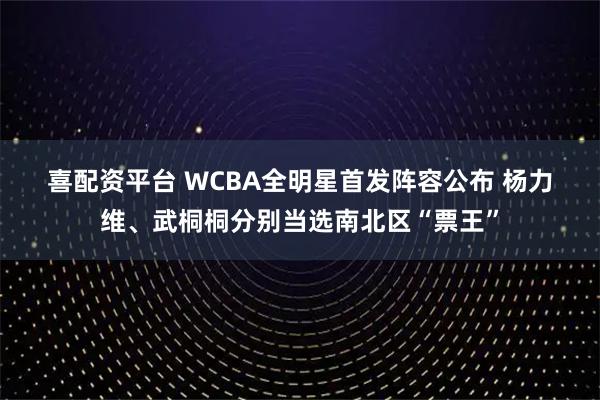 喜配资平台 WCBA全明星首发阵容公布 杨力维、武桐桐分别当选南北区“票王”