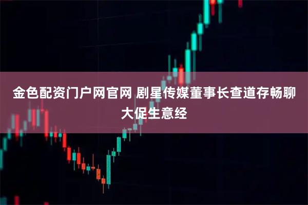 金色配资门户网官网 剧星传媒董事长查道存畅聊大促生意经