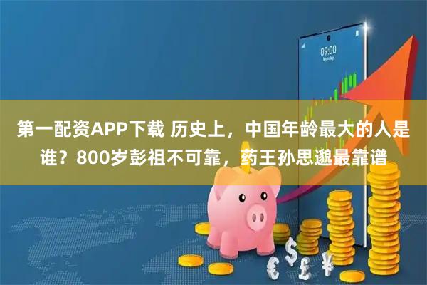 第一配资APP下载 历史上，中国年龄最大的人是谁？800岁彭祖不可靠，药王孙思邈最靠谱