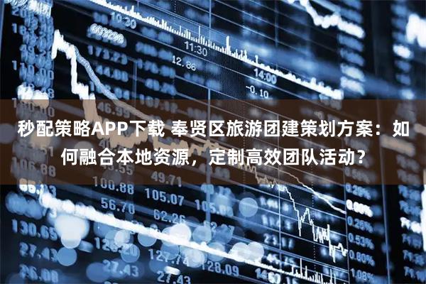 秒配策略APP下载 奉贤区旅游团建策划方案:如何融合本地资源,定制高效团队活动?