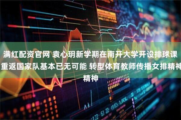 满红配资官网 袁心玥新学期在南开大学开设排球课 重返国家队基本已无可能 转型体育教师传播女排精神