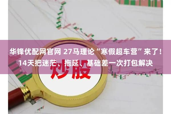 华锋优配网官网 27马理论“寒假超车营”来了！14天把迷茫、拖延、基础差一次打包解决