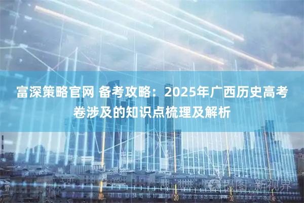 富深策略官网 备考攻略：2025年广西历史高考卷涉及的知识点梳理及解析