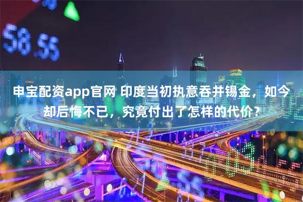 申宝配资app官网 印度当初执意吞并锡金，如今却后悔不已，究竟付出了怎样的代价？