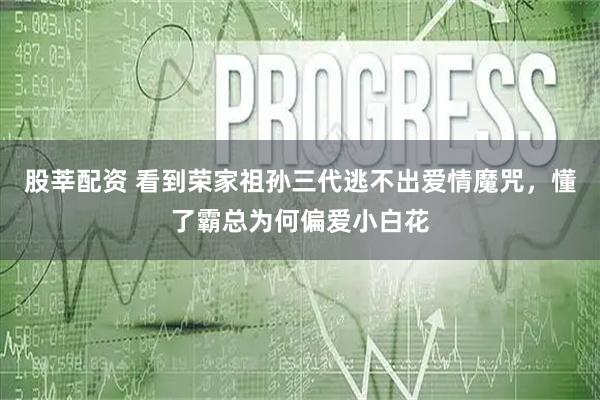 股莘配资 看到荣家祖孙三代逃不出爱情魔咒，懂了霸总为何偏爱小白花