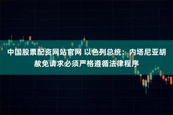 中国股票配资网站官网 以色列总统：内塔尼亚胡赦免请求必须严格遵循法律程序