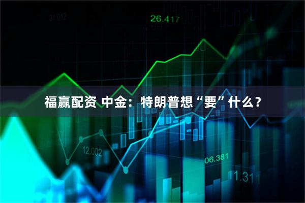 福赢配资 中金：特朗普想“要”什么？