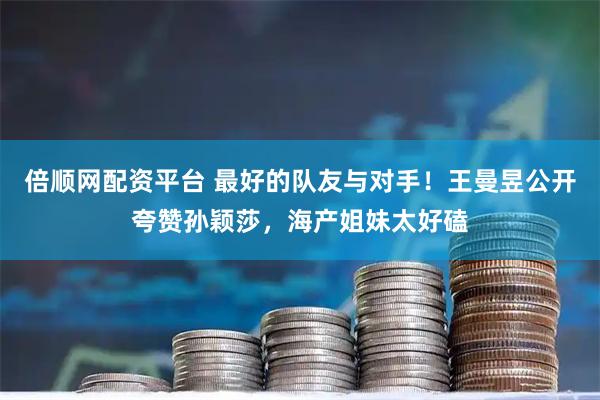 倍顺网配资平台 最好的队友与对手！王曼昱公开夸赞孙颖莎，海产姐妹太好磕