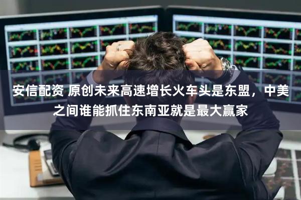 安信配资 原创未来高速增长火车头是东盟，中美之间谁能抓住东南亚就是最大赢家