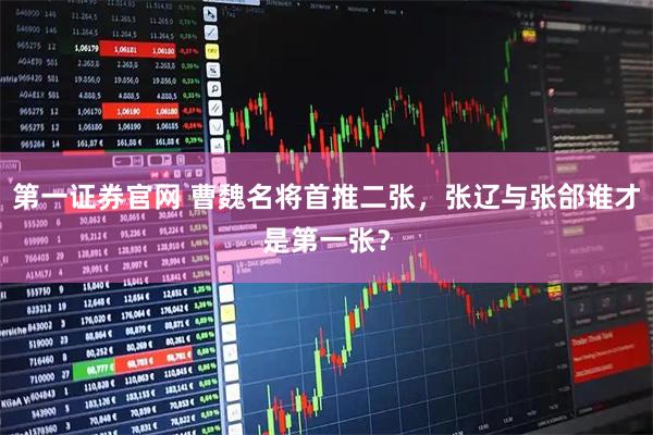 第一证券官网 曹魏名将首推二张，张辽与张郃谁才是第一张？