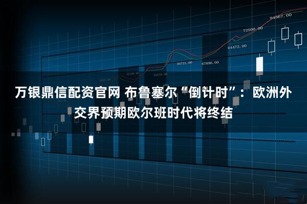 万银鼎信配资官网 布鲁塞尔“倒计时”:欧洲外交界预期欧尔班时代将终结