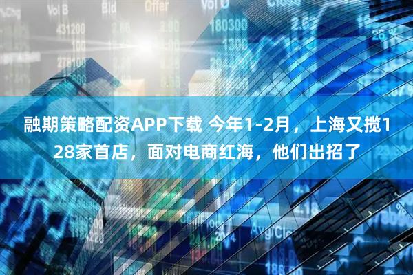 融期策略配资APP下载 今年1-2月，上海又揽128家首店，面对电商红海，他们出招了