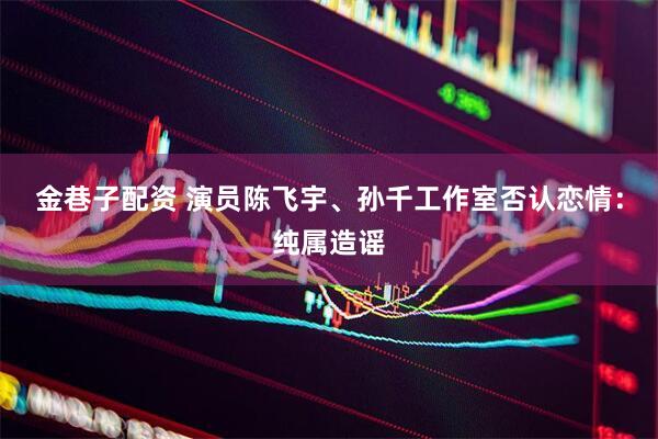 金巷子配资 演员陈飞宇、孙千工作室否认恋情：纯属造谣
