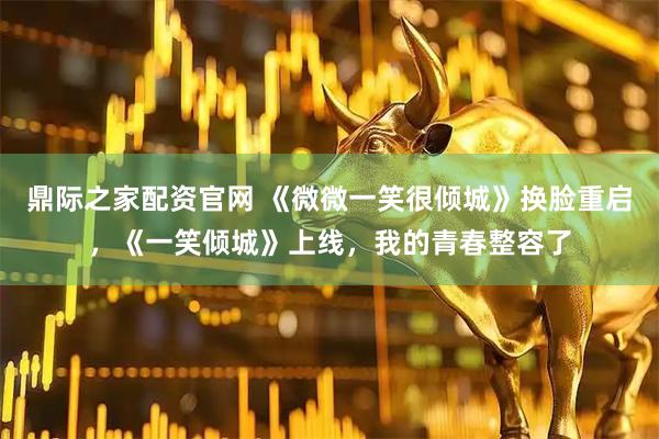 鼎际之家配资官网 《微微一笑很倾城》换脸重启，《一笑倾城》上线，我的青春整容了